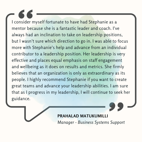 Testimonial from Prahalad Matukumilli that says "I consider myself fortunate to have had Stephanie as a mentor because she is a fantastic leader and coach. I've always had an inclination to take on leadership positions, but I wasn't sure which direction to go in. I was able to focus more with Stephanie's help and advance from an individual contributor to a leadership position. Her leadership is very effective and places equal emphasis on staff engagement and wellbeing as it does on results and metrics. She firmly believes that an organization is only as extraordinary as its people. I highly recommend Stephanie if you want to create great teams and advance your leadership abilities. I am sure that as I progress in my leadership, I will continue to seek her guidance."